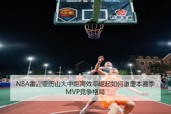NBA雷霆亚历山大中距离效率崛起如何重塑本赛季MVP竞争格局
