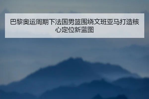 巴黎奥运周期下法国男篮围绕文班亚马打造核心定位新蓝图